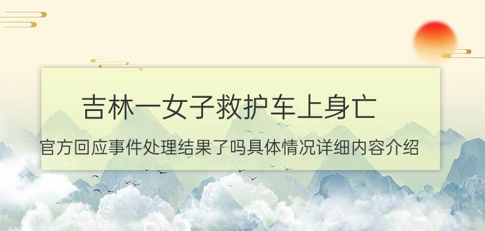 吉林一女子救护车上身亡 官方回应事件处理结果了吗具体情况详细内容介绍